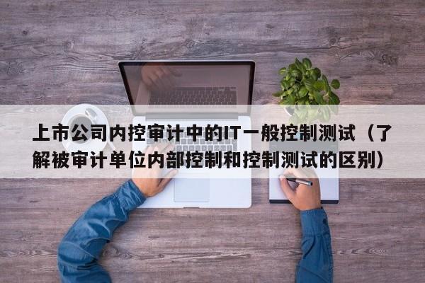 上市公司内控审计中的IT一般控制测试（了解被审计单位内部控制和控制测试的区别）-第1张图片-深圳中创商业咨询